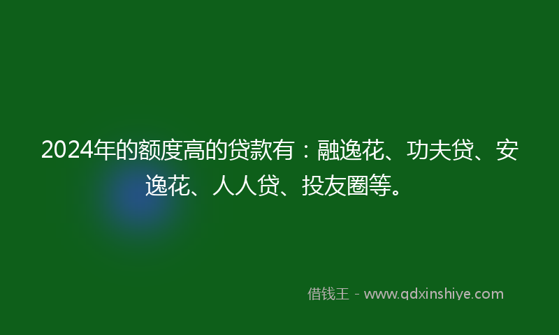 2024年的额度高的贷款有：融逸花、功夫贷、安逸花、人人贷、投友圈等。