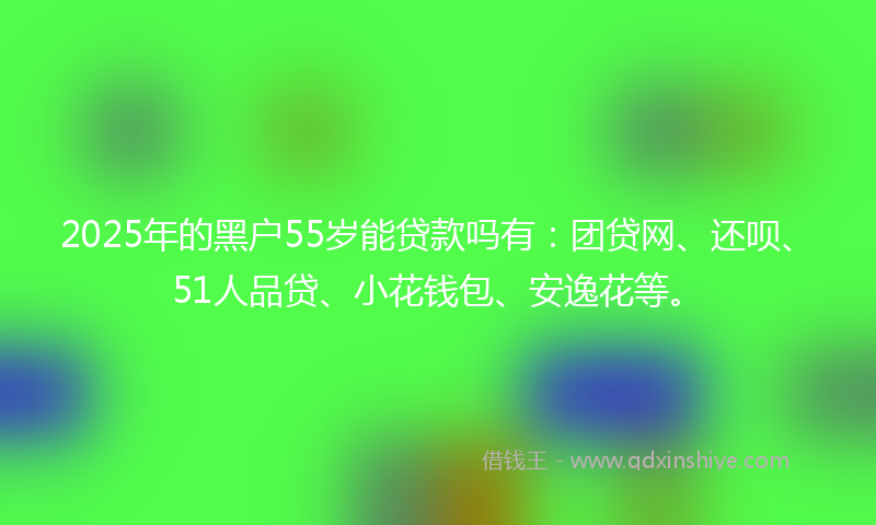 2025年的黑户55岁能贷款吗有：团贷网、还呗、51人品贷、小花钱包、安逸花等。