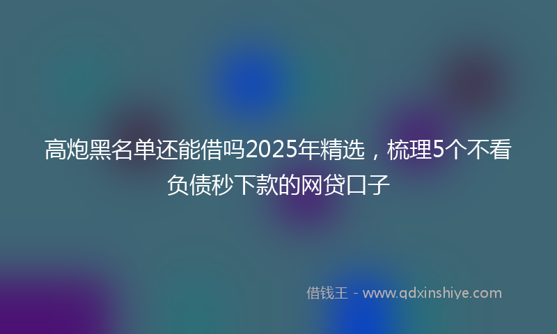 高炮黑名单还能借吗2025年精选，梳理5个不看负债秒下款的网贷口子