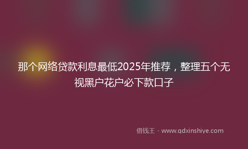 那个网络贷款利息最低2025年推荐，整理五个无视黑户花户必下款口子