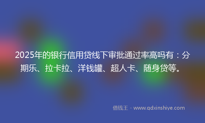 2025年的银行信用贷线下审批通过率高吗有：分期乐、拉卡拉、洋钱罐、超人卡、随身贷等。