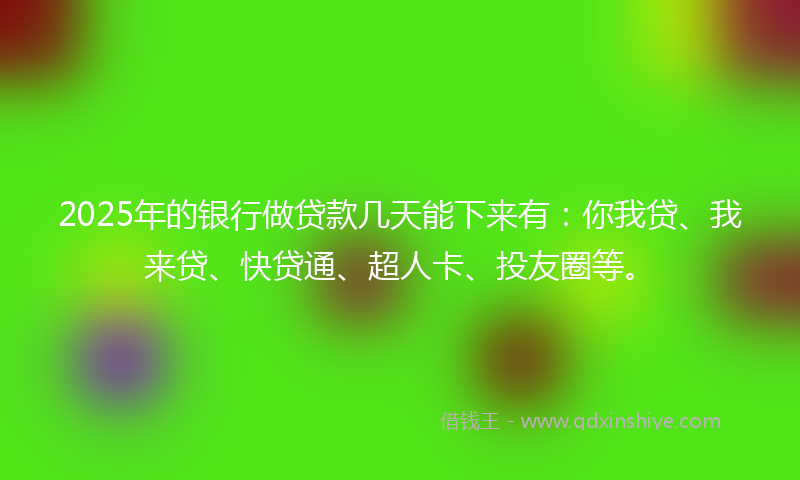 2025年的银行做贷款几天能下来有：你我贷、我来贷、快贷通、超人卡、投友圈等。