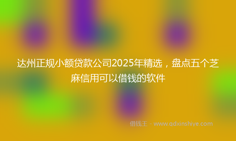 达州正规小额贷款公司2025年精选，盘点五个芝麻信用可以借钱的软件