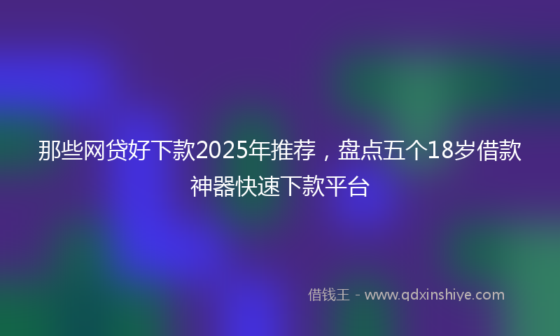 那些网贷好下款2025年推荐，盘点五个18岁借款神器快速下款平台