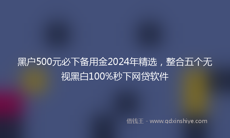 黑户500元必下备用金2024年精选，整合五个无视黑白100%秒下网贷软件