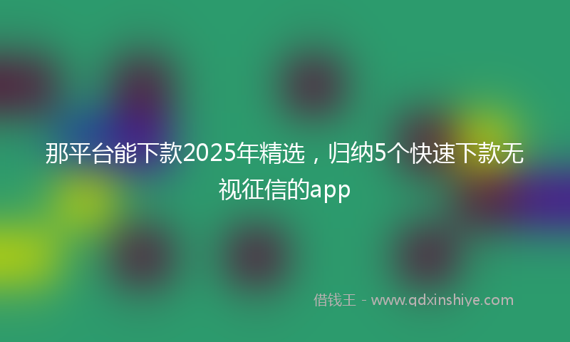 那平台能下款2025年精选，归纳5个快速下款无视征信的app