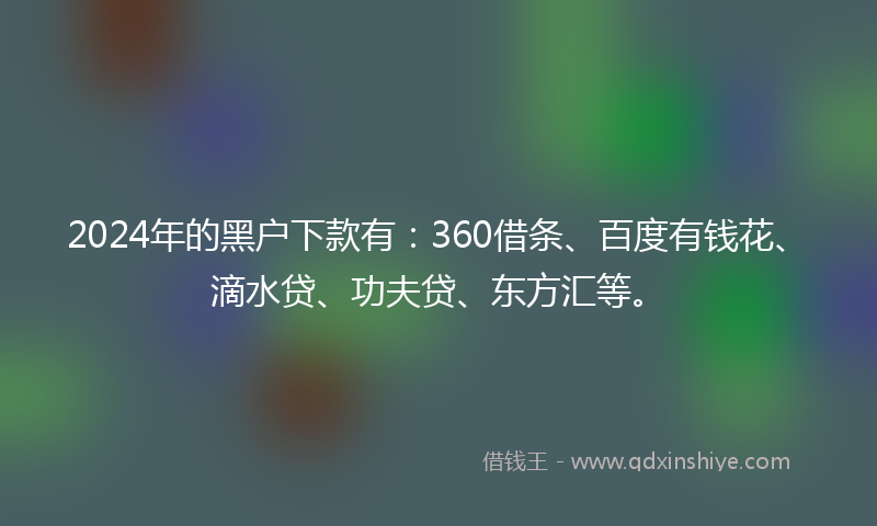 2024年的黑户下款有：360借条、百度有钱花、滴水贷、功夫贷、东方汇等。