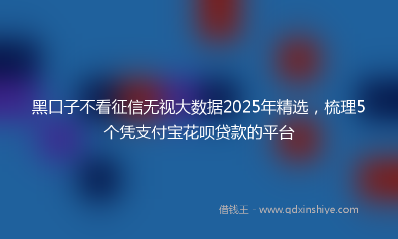 黑口子不看征信无视大数据2025年精选，梳理5个凭支付宝花呗贷款的平台