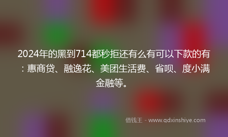 2024年的黑到714都秒拒还有么有可以下款的有：惠商贷、融逸花、美团生活费、省呗、度小满金融等。
