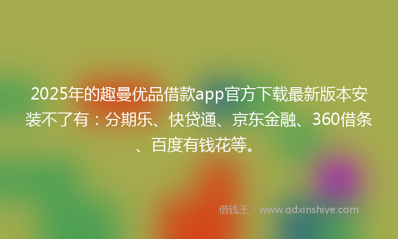 2025年的趣曼优品借款app官方下载最新版本安装不了有：分期乐、快贷通、京东金融、360借条、百度有钱花等。