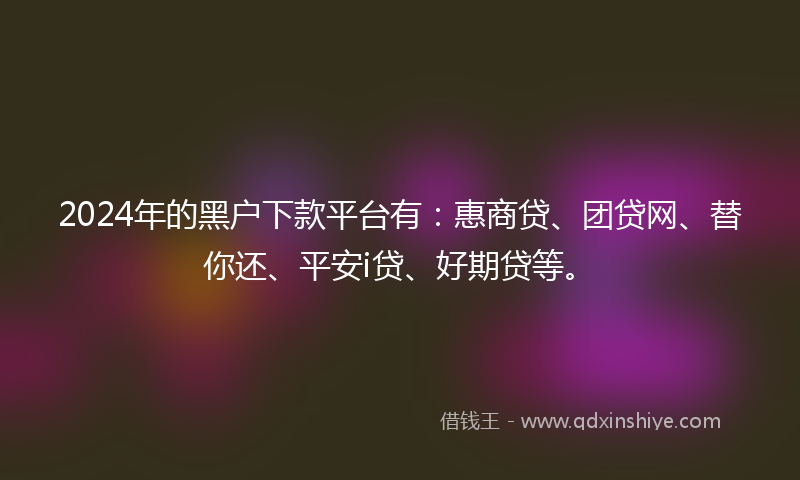 2024年的黑户下款平台有：惠商贷、团贷网、替你还、平安i贷、好期贷等。