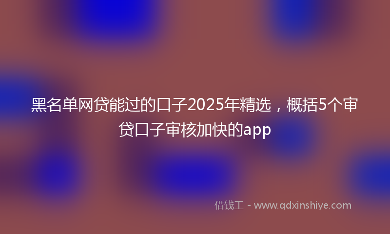 黑名单网贷能过的口子2025年精选，概括5个审贷口子审核加快的app