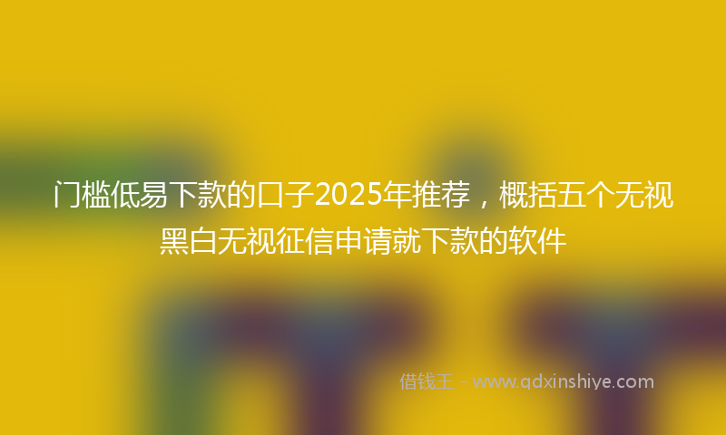 门槛低易下款的口子2025年推荐，概括五个无视黑白无视征信申请就下款的软件