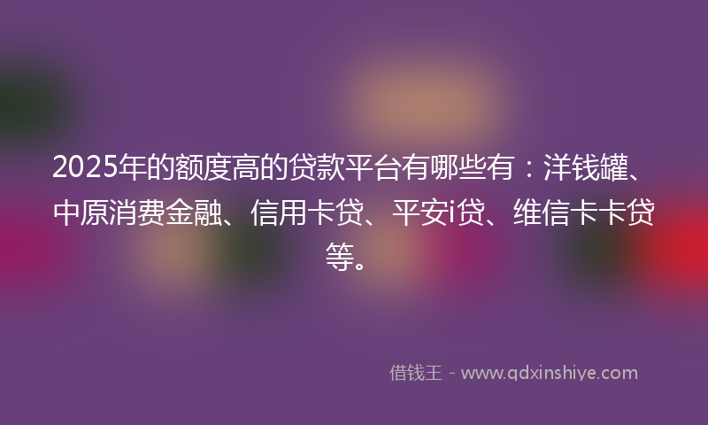 2025年的额度高的贷款平台有哪些有：洋钱罐、中原消费金融、信用卡贷、平安i贷、维信卡卡贷等。