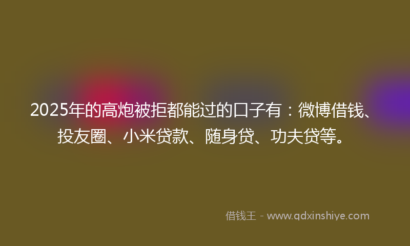 2025年的高炮被拒都能过的口子有：微博借钱、投友圈、小米贷款、随身贷、功夫贷等。