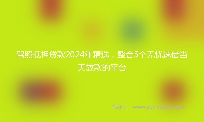 驾照抵押贷款2024年精选，整合5个无忧速借当天放款的平台