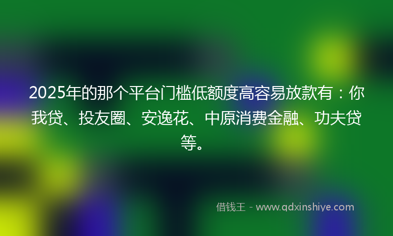 2025年的那个平台门槛低额度高容易放款有：你我贷、投友圈、安逸花、中原消费金融、功夫贷等。
