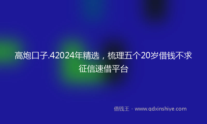 高炮口子.42024年精选，梳理五个20岁借钱不求征信速借平台