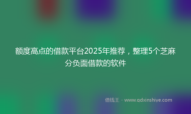 额度高点的借款平台2025年推荐，整理5个芝麻分负面借款的软件