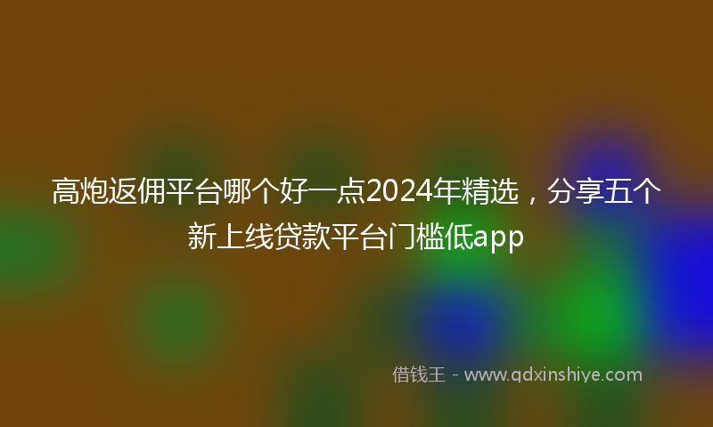 高炮返佣平台哪个好一点2024年精选，分享五个新上线贷款平台门槛低app