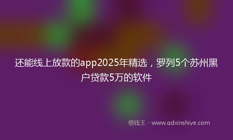 还能线上放款的app2025年精选，罗列5个苏州黑户贷款5万的软件