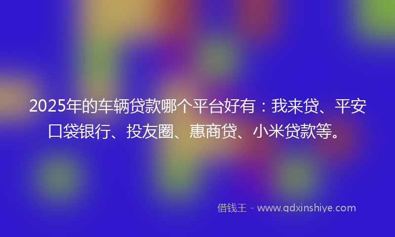 2025年的车辆贷款哪个平台好有：我来贷、平安口袋银行、投友圈、惠商贷、小米贷款等。