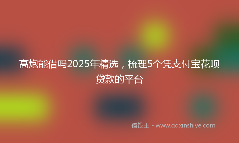 高炮能借吗2025年精选，梳理5个凭支付宝花呗贷款的平台