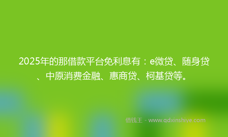 2025年的那借款平台免利息有：e微贷、随身贷、中原消费金融、惠商贷、柯基贷等。
