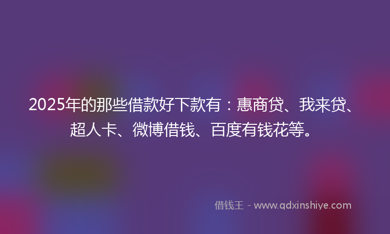 2025年的那些借款好下款有：惠商贷、我来贷、超人卡、微博借钱、百度有钱花等。