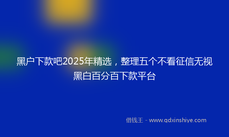 黑户下款吧2025年精选，整理五个不看征信无视黑白百分百下款平台