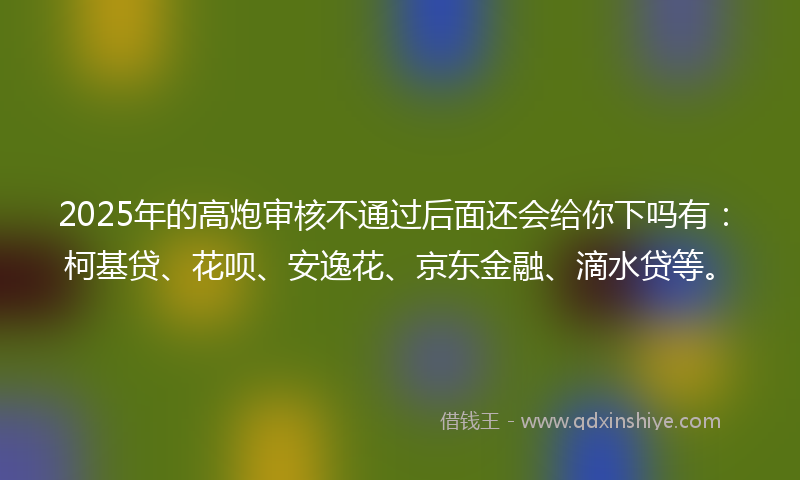 2025年的高炮审核不通过后面还会给你下吗有：柯基贷、花呗、安逸花、京东金融、滴水贷等。