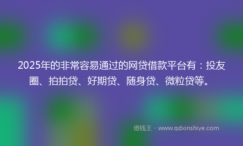 2025年的非常容易通过的网贷借款平台有：投友圈、拍拍贷、好期贷、随身贷、微粒贷等。