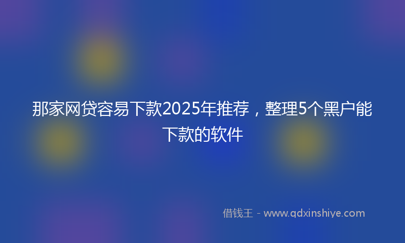 那家网贷容易下款2025年推荐，整理5个黑户能下款的软件