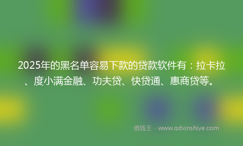 2025年的黑名单容易下款的贷款软件有：拉卡拉、度小满金融、功夫贷、快贷通、惠商贷等。