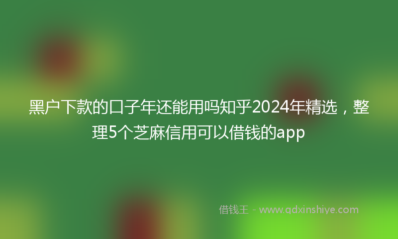 黑户下款的口子年还能用吗知乎2024年精选，整理5个芝麻信用可以借钱的app