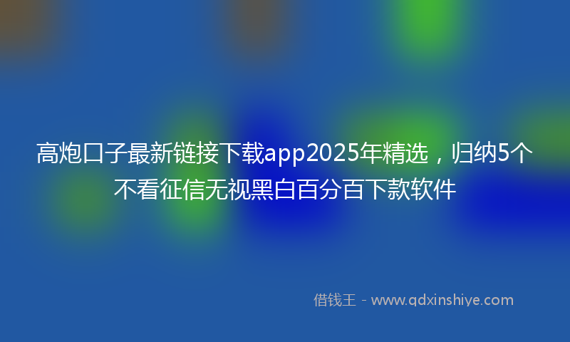 高炮口子最新链接下载app2025年精选，归纳5个不看征信无视黑白百分百下款软件
