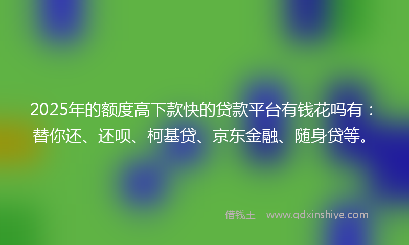 2025年的额度高下款快的贷款平台有钱花吗有：替你还、还呗、柯基贷、京东金融、随身贷等。