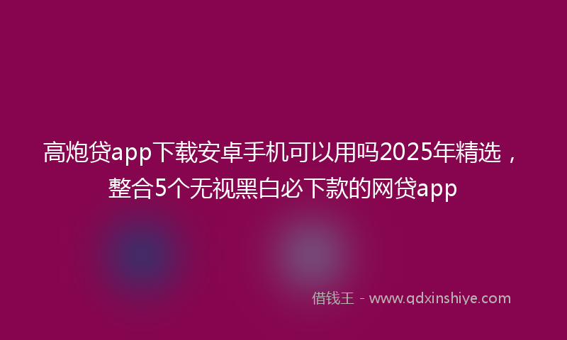 高炮贷app下载安卓手机可以用吗2025年精选，整合5个无视黑白必下款的网贷app