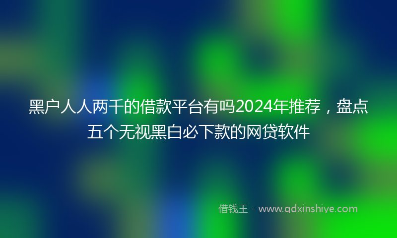 黑户人人两千的借款平台有吗2024年推荐，盘点五个无视黑白必下款的网贷软件