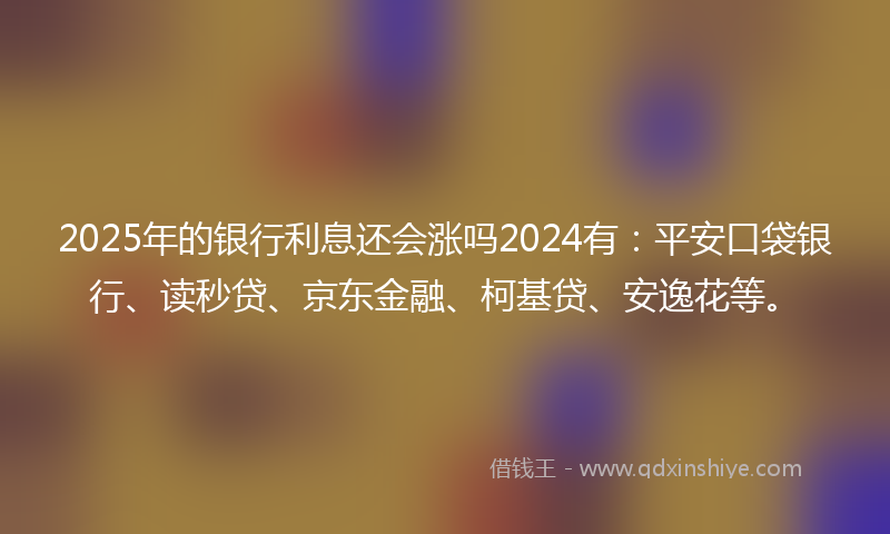 2025年的银行利息还会涨吗2024有：平安口袋银行、读秒贷、京东金融、柯基贷、安逸花等。