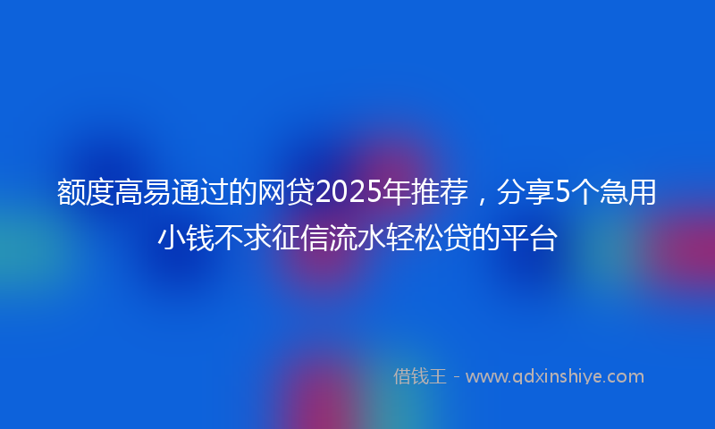 额度高易通过的网贷2025年推荐，分享5个急用小钱不求征信流水轻松贷的平台