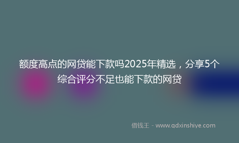 额度高点的网贷能下款吗2025年精选，分享5个综合评分不足也能下款的网贷