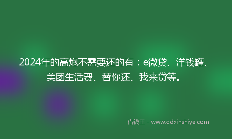2024年的高炮不需要还的有：e微贷、洋钱罐、美团生活费、替你还、我来贷等。