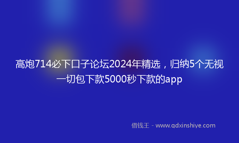 高炮714必下口子论坛2024年精选，归纳5个无视一切包下款5000秒下款的app
