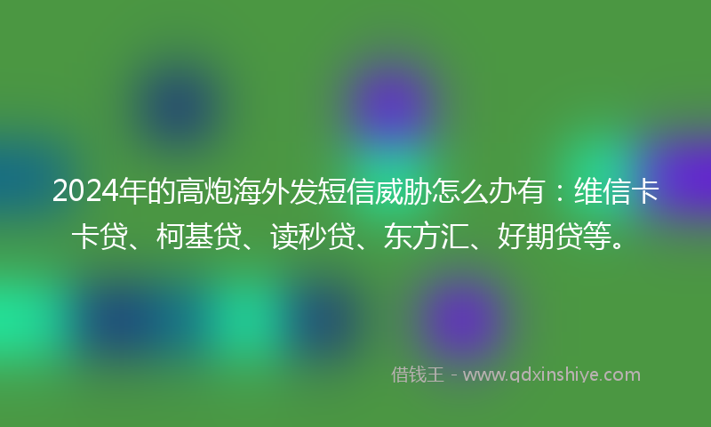 2024年的高炮海外发短信威胁怎么办有：维信卡卡贷、柯基贷、读秒贷、东方汇、好期贷等。