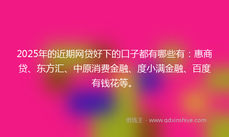 2025年的近期网贷好下的口子都有哪些有：惠商贷、东方汇、中原消费金融、度小满金融、百度有钱花等。