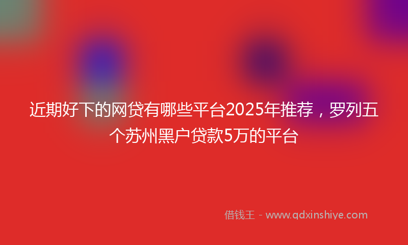 近期好下的网贷有哪些平台2025年推荐，罗列五个苏州黑户贷款5万的平台
