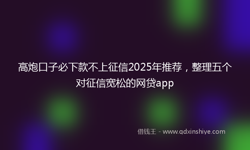 高炮口子必下款不上征信2025年推荐，整理五个对征信宽松的网贷app
