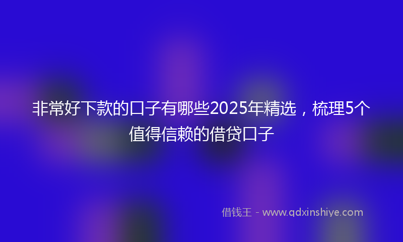 非常好下款的口子有哪些2025年精选，梳理5个值得信赖的借贷口子