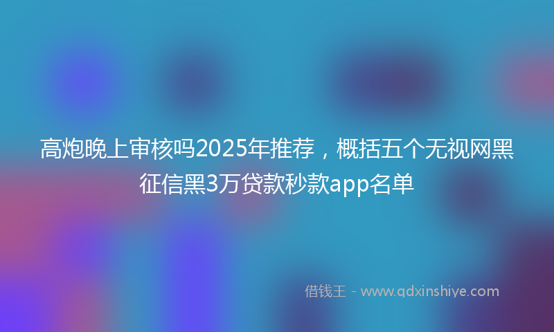 高炮晚上审核吗2025年推荐，概括五个无视网黑征信黑3万贷款秒款app名单